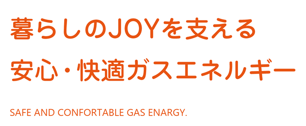 暮らしのJOYを支える　安心・快適ガスエネルギー